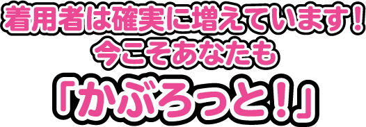 着用者は確実に増えています！今こそあなたも「かぶろっと！」